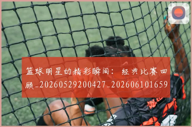 篮球明星的精彩瞬间:经典比赛回顾_20260529200427_20260610165948