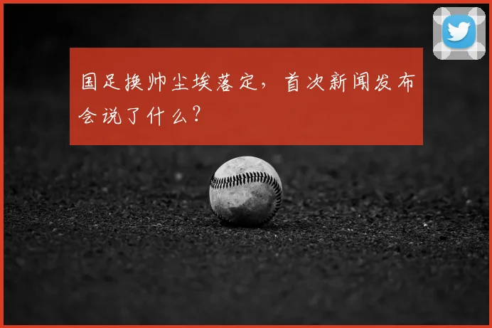 国足换帅尘埃落定，首次新闻发布会说了什么？