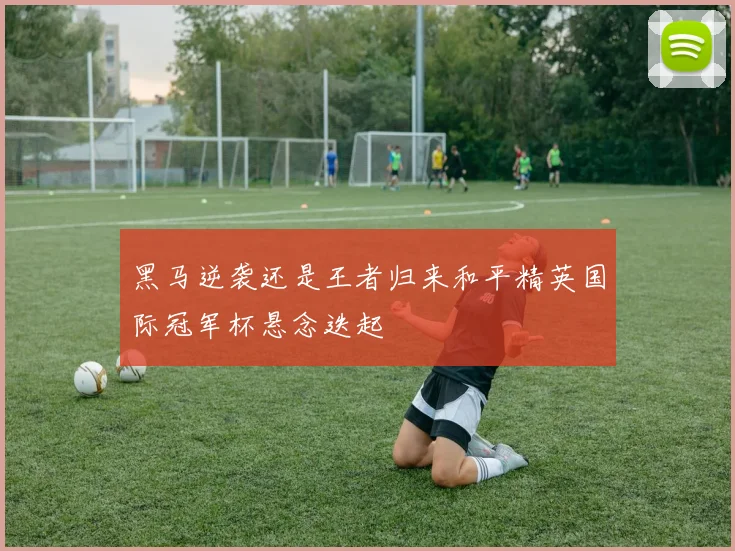 黑马逆袭还是王者归来和平精英国际冠军杯悬念迭起