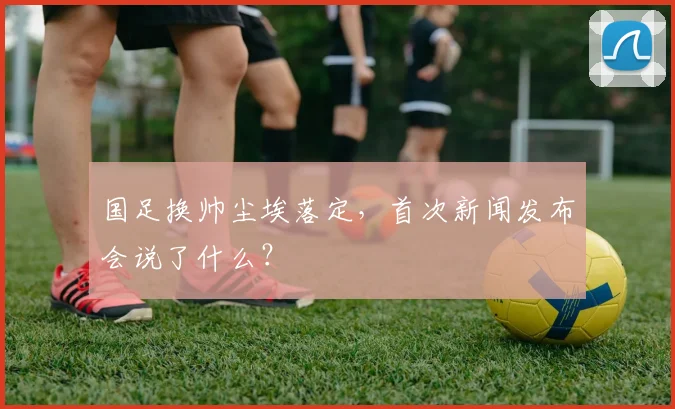 国足换帅尘埃落定，首次新闻发布会说了什么？