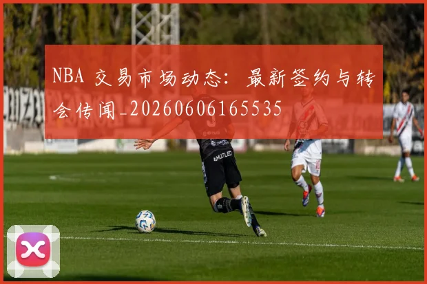 NBA 交易市场动态:最新签约与转会传闻_20260606165535
