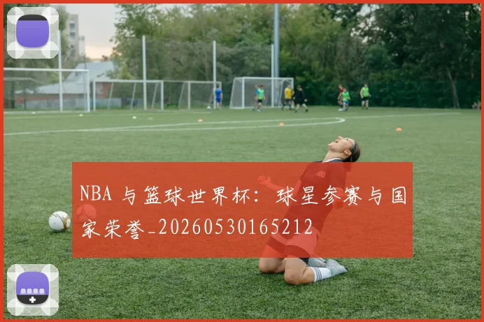 NBA 与篮球世界杯：球星参赛与国家荣誉_20260530165212