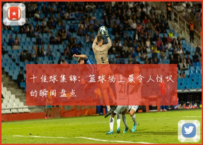 十佳球集锦:篮球场上最令人惊叹的瞬间盘点