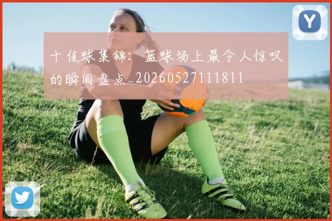 十佳球集锦:篮球场上最令人惊叹的瞬间盘点_20260527111811