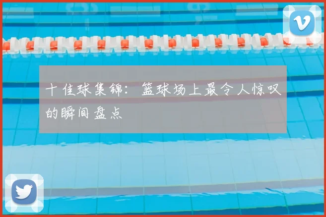 十佳球集锦:篮球场上最令人惊叹的瞬间盘点